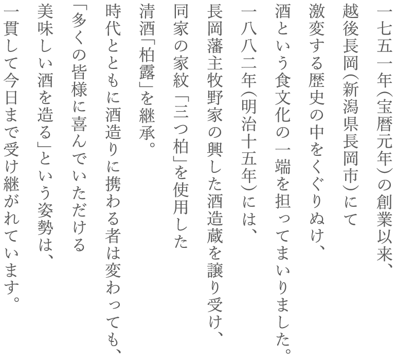 一七五一年（宝暦元年）の創業以来、越後長岡（新潟県長岡市）にて激変する歴史の中をくぐりぬけ、酒という食文化の一端を担ってまいりました。一八八二年（明治十五年）には、長岡藩主牧野家の興した酒造蔵を譲り受け、同家の家紋 「三つ柏」を使用した清酒「柏露」を継承。時代とともに酒造りに携わる者は変わっても、「多くの皆様に喜んでいただける美味しい酒を造る」という姿勢は、一貫して今日まで受け継がれています。